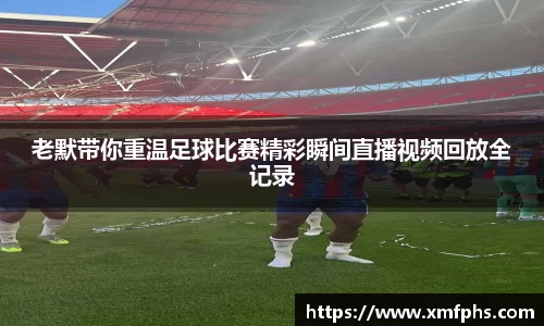 老默带你重温足球比赛精彩瞬间直播视频回放全记录